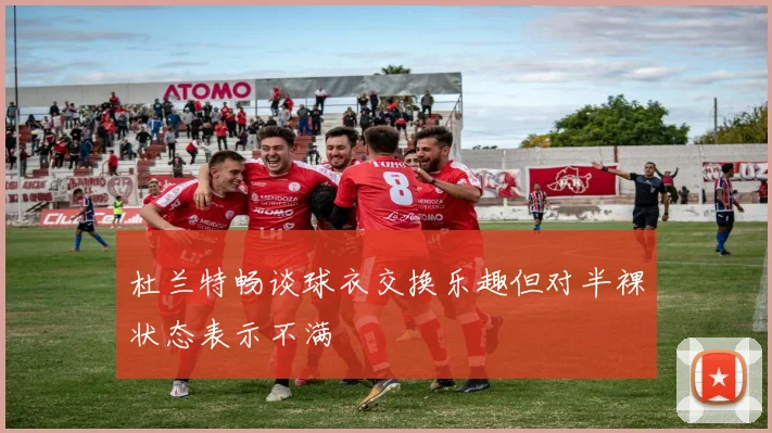 杜兰特畅谈球衣交换乐趣但对半裸状态表示不满