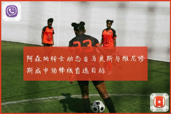 阿森纳转会动态吉马良斯与维尼修斯成中场锋线首选目标
