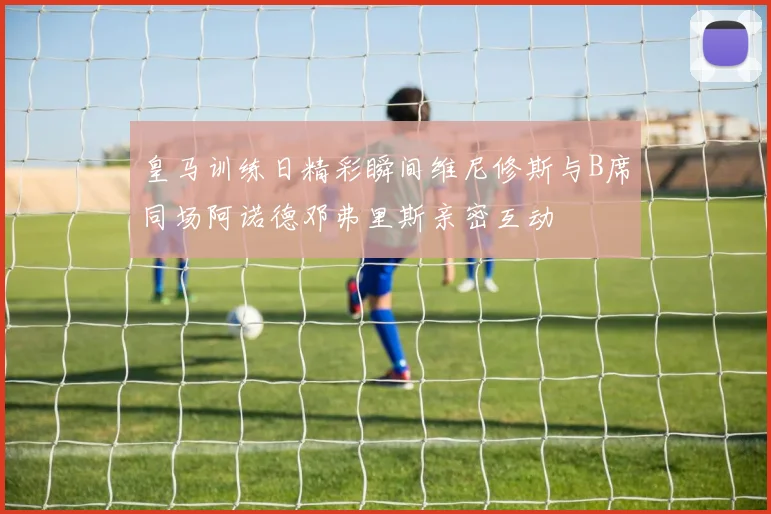 皇马训练日精彩瞬间维尼修斯与B席同场阿诺德邓弗里斯亲密互动