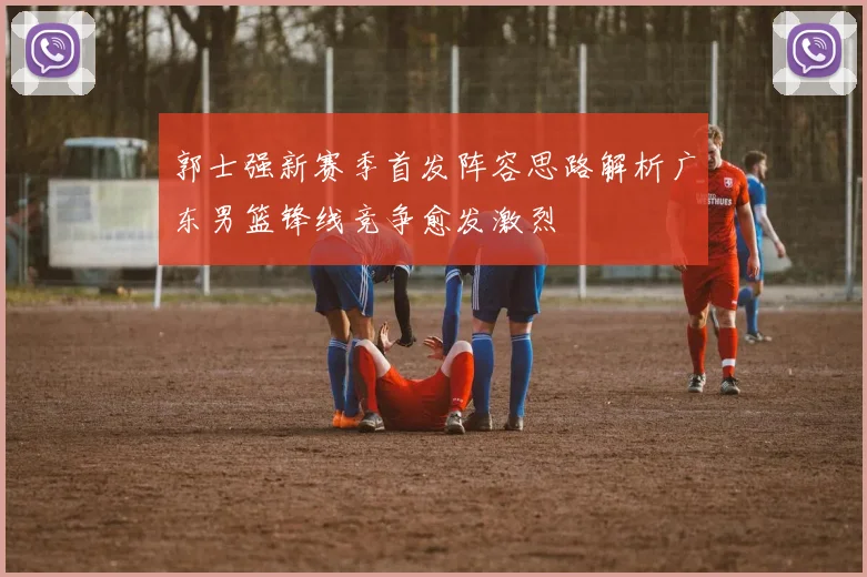 郭士强新赛季首发阵容思路解析广东男篮锋线竞争愈发激烈